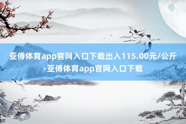 亚傅体育app官网入口下载出入115.00元/公斤-亚傅体育app官网入口下载