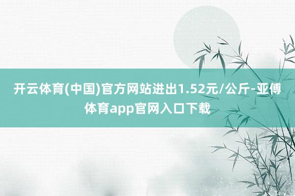 开云体育(中国)官方网站进出1.52元/公斤-亚傅体育app官网入口下载