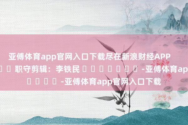 亚傅体育app官网入口下载尽在新浪财经APP            						职守剪辑：李铁民 							-亚傅体育app官网入口下载