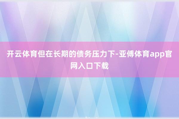 开云体育但在长期的债务压力下-亚傅体育app官网入口下载
