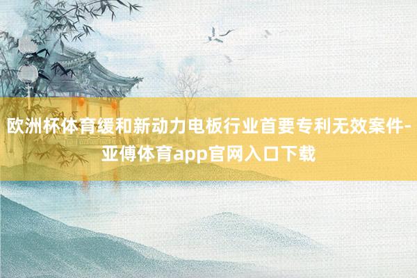 欧洲杯体育缓和新动力电板行业首要专利无效案件-亚傅体育app官网入口下载