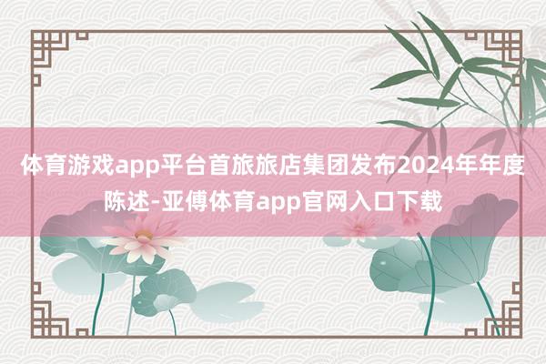 体育游戏app平台首旅旅店集团发布2024年年度陈述-亚傅体育app官网入口下载