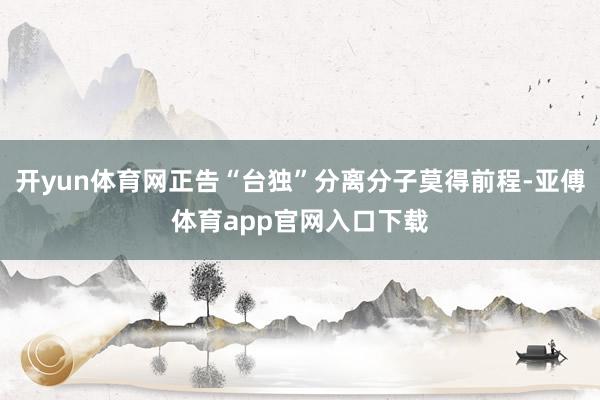 开yun体育网正告“台独”分离分子莫得前程-亚傅体育app官网入口下载