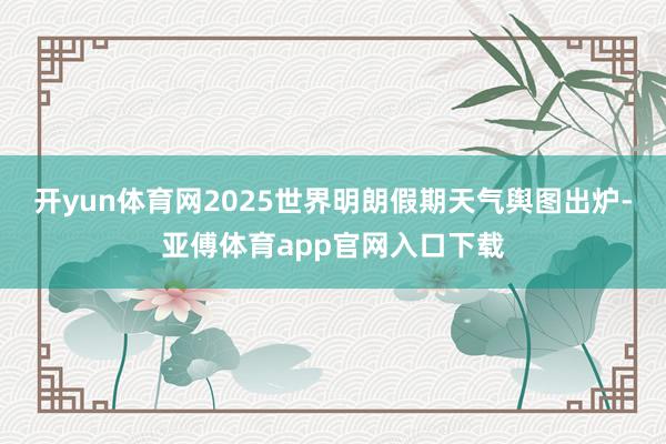 开yun体育网2025世界明朗假期天气舆图出炉-亚傅体育app官网入口下载