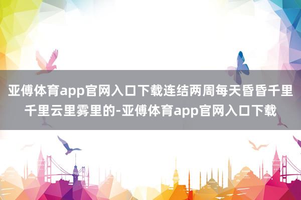 亚傅体育app官网入口下载连结两周每天昏昏千里千里云里雾里的-亚傅体育app官网入口下载