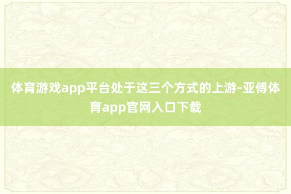 体育游戏app平台处于这三个方式的上游-亚傅体育app官网入口下载