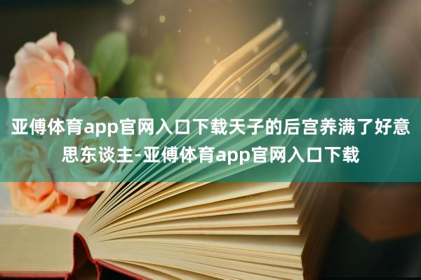 亚傅体育app官网入口下载天子的后宫养满了好意思东谈主-亚傅体育app官网入口下载