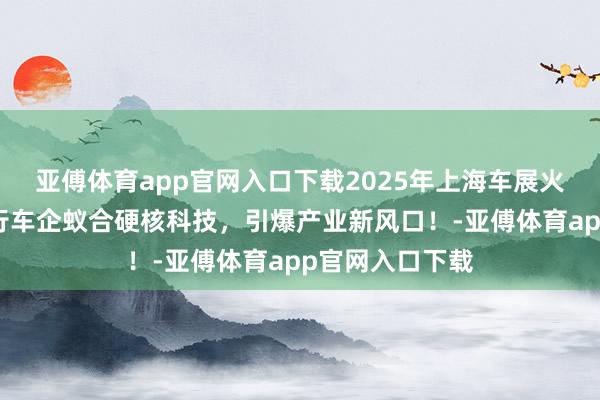 亚傅体育app官网入口下载2025年上海车展火热进行中！内行车企蚁合硬核科技，引爆产业新风口！-亚傅体育app官网入口下载