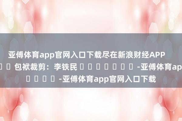 亚傅体育app官网入口下载尽在新浪财经APP            						包袱裁剪：李铁民 							-亚傅体育app官网入口下载