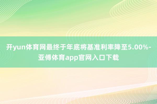 开yun体育网最终于年底将基准利率降至5.00%-亚傅体育app官网入口下载