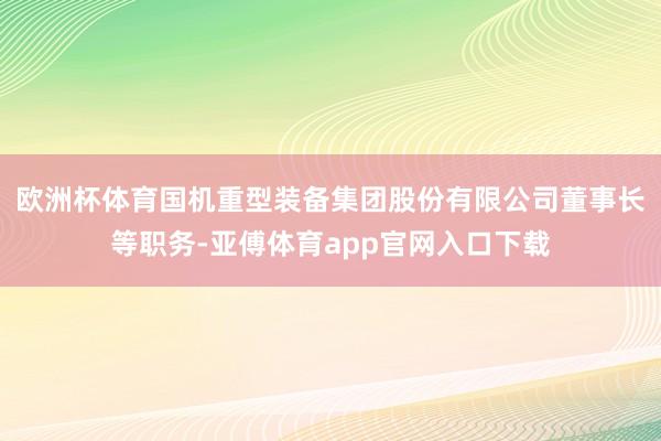 欧洲杯体育国机重型装备集团股份有限公司董事长等职务-亚傅体育app官网入口下载