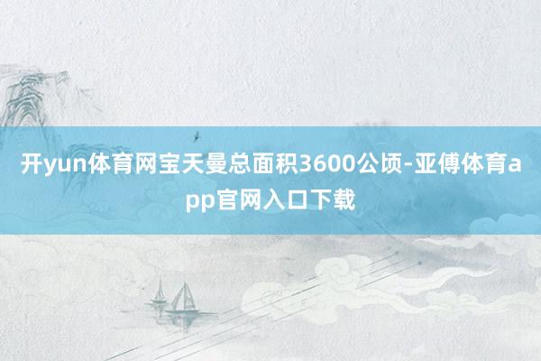 开yun体育网宝天曼总面积3600公顷-亚傅体育app官网入口下载