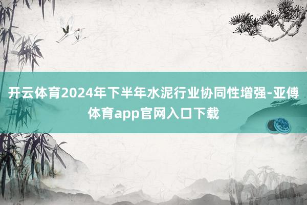 开云体育2024年下半年水泥行业协同性增强-亚傅体育app官网入口下载