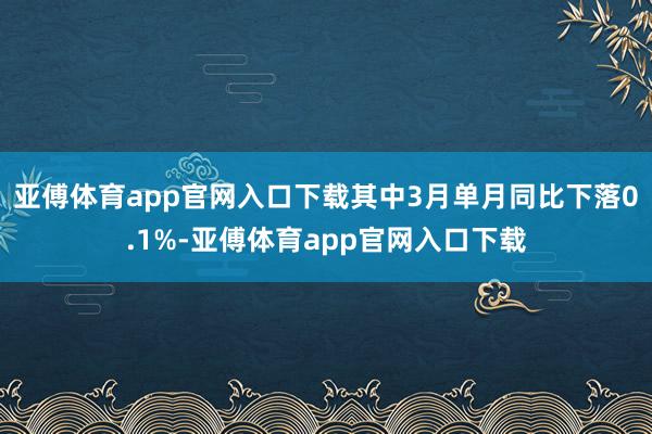 亚傅体育app官网入口下载其中3月单月同比下落0.1%-亚傅体育app官网入口下载