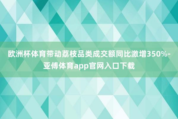 欧洲杯体育带动荔枝品类成交额同比激增350%-亚傅体育app官网入口下载