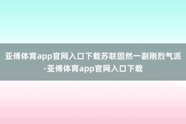 亚傅体育app官网入口下载苏联固然一副刚烈气派-亚傅体育app官网入口下载