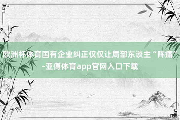 欧洲杯体育国有企业纠正仅仅让局部东谈主“阵痛”-亚傅体育app官网入口下载