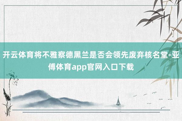 开云体育将不雅察德黑兰是否会领先废弃核名堂-亚傅体育app官网入口下载