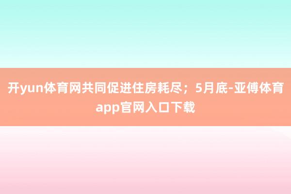 开yun体育网共同促进住房耗尽；5月底-亚傅体育app官网入口下载