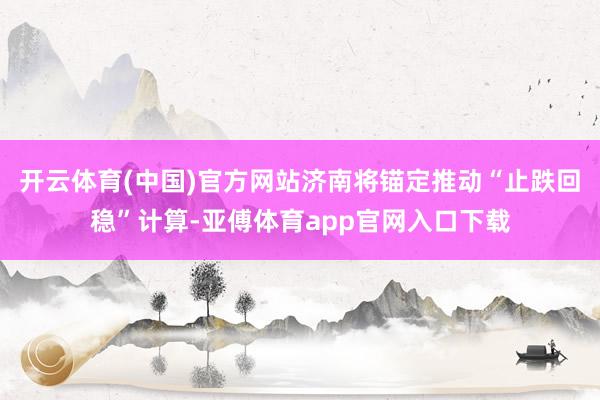 开云体育(中国)官方网站济南将锚定推动“止跌回稳”计算-亚傅体育app官网入口下载