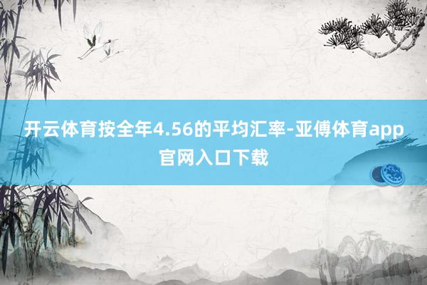 开云体育按全年4.56的平均汇率-亚傅体育app官网入口下载