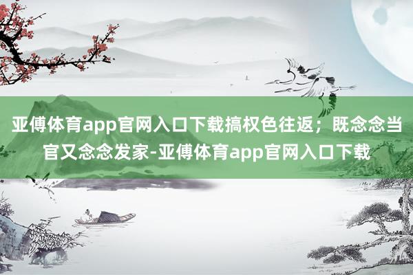 亚傅体育app官网入口下载搞权色往返；既念念当官又念念发家-亚傅体育app官网入口下载