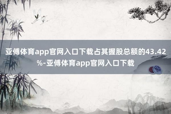 亚傅体育app官网入口下载占其握股总额的43.42%-亚傅体育app官网入口下载