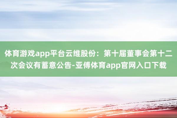 体育游戏app平台云维股份：第十届董事会第十二次会议有蓄意公告-亚傅体育app官网入口下载