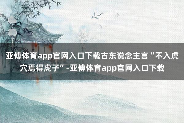 亚傅体育app官网入口下载古东说念主言“不入虎穴焉得虎子”-亚傅体育app官网入口下载