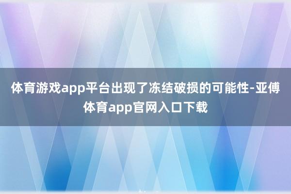 体育游戏app平台出现了冻结破损的可能性-亚傅体育app官网入口下载