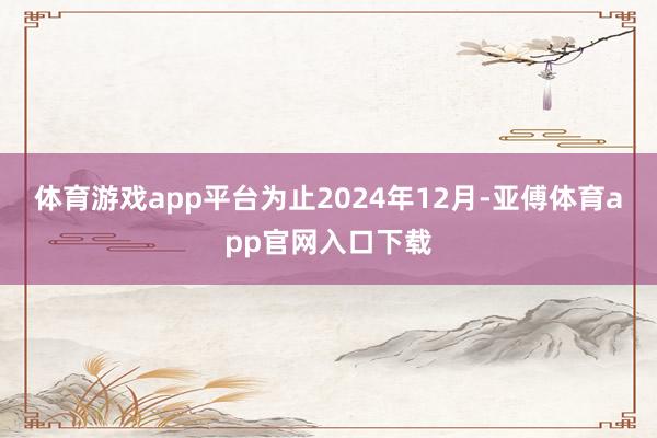体育游戏app平台为止2024年12月-亚傅体育app官网入口下载