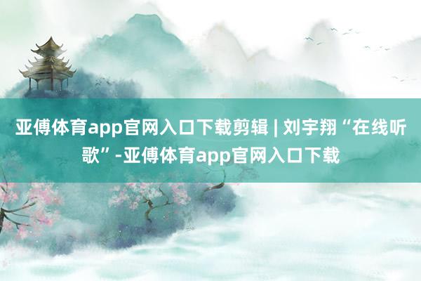 亚傅体育app官网入口下载剪辑 | 刘宇翔“在线听歌”-亚傅体育app官网入口下载