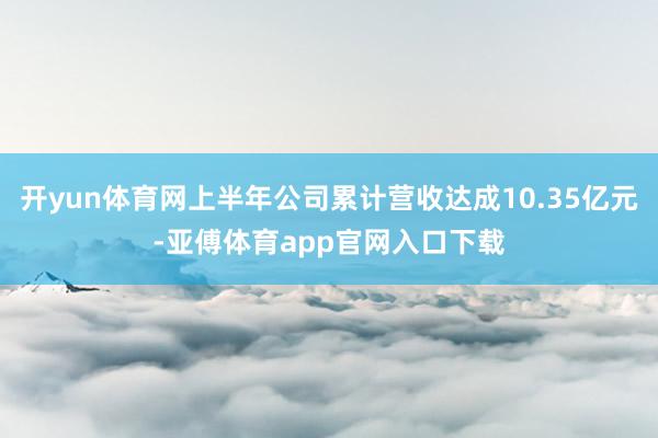 开yun体育网上半年公司累计营收达成10.35亿元-亚傅体育app官网入口下载
