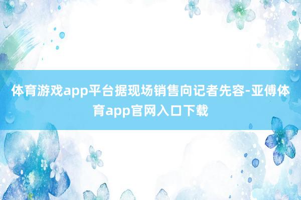 体育游戏app平台据现场销售向记者先容-亚傅体育app官网入口下载