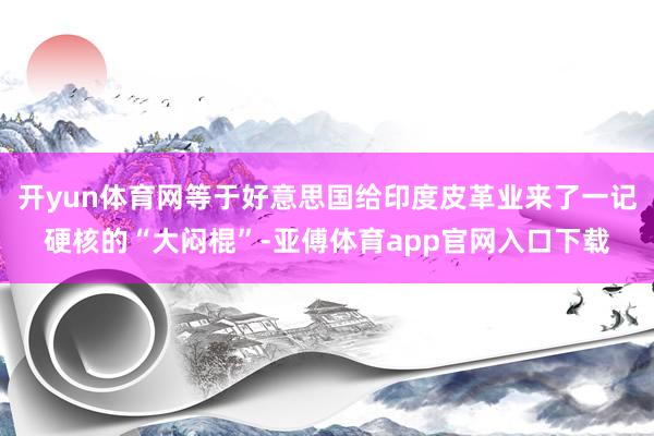 开yun体育网等于好意思国给印度皮革业来了一记硬核的“大闷棍”-亚傅体育app官网入口下载
