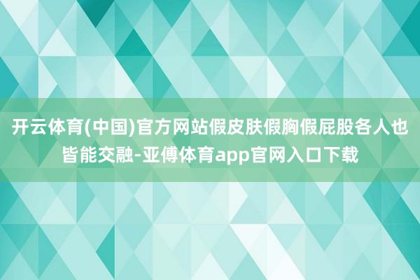 开云体育(中国)官方网站假皮肤假胸假屁股各人也皆能交融-亚傅体育app官网入口下载