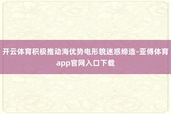 开云体育积极推动海优势电形貌迷惑缔造-亚傅体育app官网入口下载
