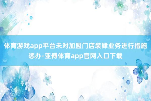 体育游戏app平台未对加盟门店装肄业务进行措施惩办-亚傅体育app官网入口下载