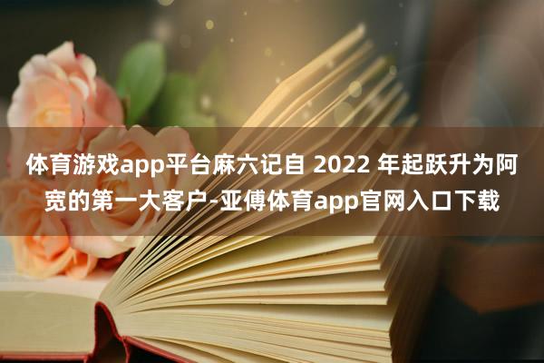 体育游戏app平台麻六记自 2022 年起跃升为阿宽的第一大客户-亚傅体育app官网入口下载
