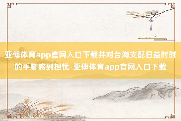 亚傅体育app官网入口下载并对台海支配日益时时的手脚感到担忧-亚傅体育app官网入口下载