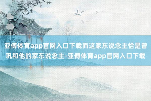 亚傅体育app官网入口下载而这家东说念主恰是曾巩和他的家东说念主-亚傅体育app官网入口下载