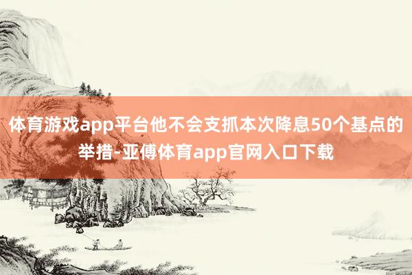 体育游戏app平台他不会支抓本次降息50个基点的举措-亚傅体育app官网入口下载