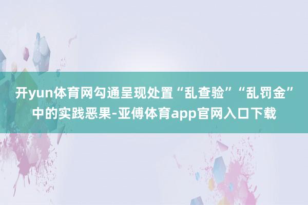 开yun体育网勾通呈现处置“乱查验”“乱罚金”中的实践恶果-亚傅体育app官网入口下载
