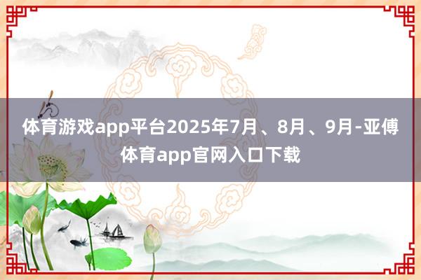 体育游戏app平台2025年7月、8月、9月-亚傅体育app官网入口下载