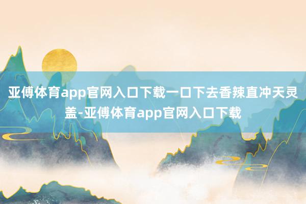 亚傅体育app官网入口下载一口下去香辣直冲天灵盖-亚傅体育app官网入口下载