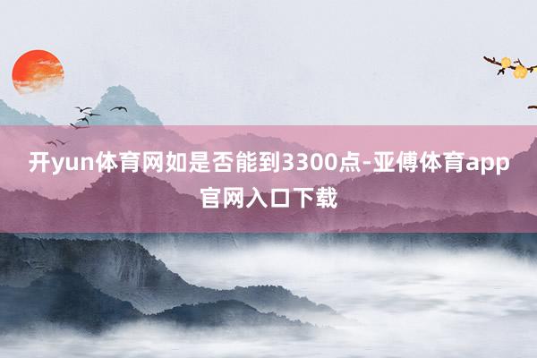 开yun体育网如是否能到3300点-亚傅体育app官网入口下载
