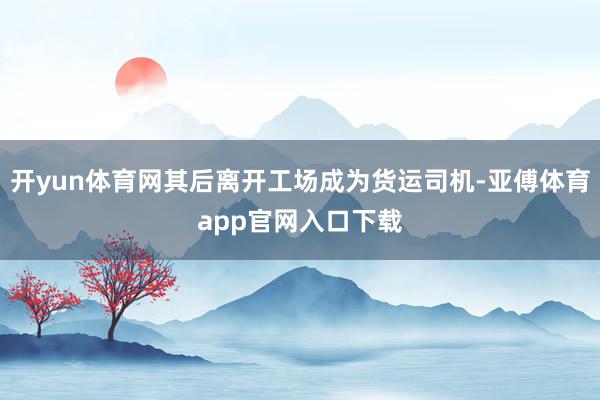 开yun体育网其后离开工场成为货运司机-亚傅体育app官网入口下载