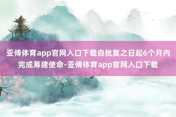 亚傅体育app官网入口下载自批复之日起6个月内完成筹建使命-亚傅体育app官网入口下载