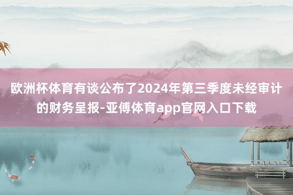 欧洲杯体育有谈公布了2024年第三季度未经审计的财务呈报-亚傅体育app官网入口下载