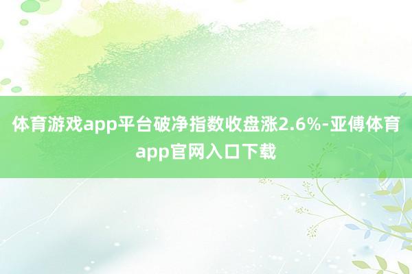 体育游戏app平台破净指数收盘涨2.6%-亚傅体育app官网入口下载